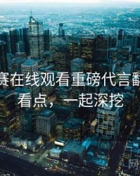 每日大赛在线观看重磅代言翻车核心看点，一起深挖