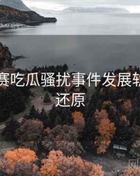 每日大赛吃瓜骚扰事件发展轨迹真相还原