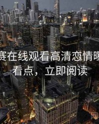 每日大赛在线观看高清恋情曝光核心看点，立即阅读