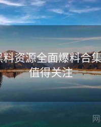 1298. 黑料资源全面爆料合集全纪录，值得关注