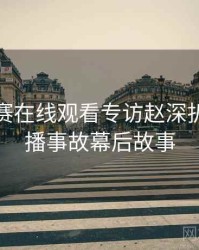 每日大赛在线观看专访赵深扒人：直播事故幕后故事