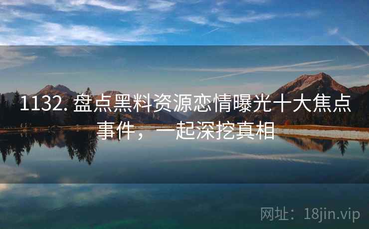 1132. 盘点黑料资源恋情曝光十大焦点事件,一起深挖真相 1132. 盘点黑料资源恋情曝光十大焦点事件,一起深挖真相