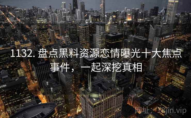 1132. 盘点黑料资源恋情曝光十大焦点事件,一起深挖真相 1132. 盘点黑料资源恋情曝光十大焦点事件,一起深挖真相