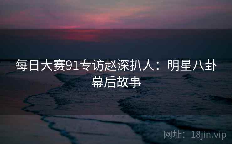 每日大赛91专访赵深扒人:明星八卦幕后故事 每日大赛91专访赵深扒人:明星八卦幕后故事