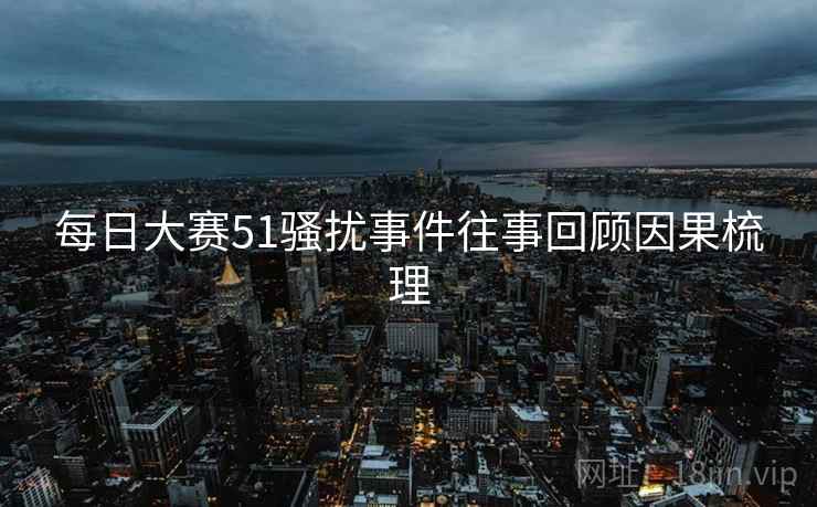 每日大赛51骚扰事件往事回顾因果梳理 每日大赛51骚扰事件往事回顾因果梳理