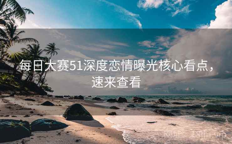 每日大赛51深度恋情曝光核心看点，速来查看