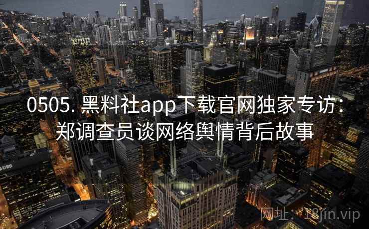 0505. 黑料社app下载官网独家专访：郑调查员谈网络舆情背后故事