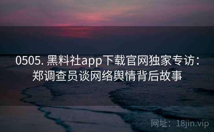0505. 黑料社app下载官网独家专访：郑调查员谈网络舆情背后故事