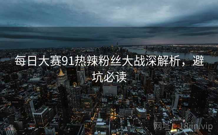每日大赛91热辣粉丝大战深解析,避坑必读 每日大赛91热辣粉丝大战深解析,避坑必读