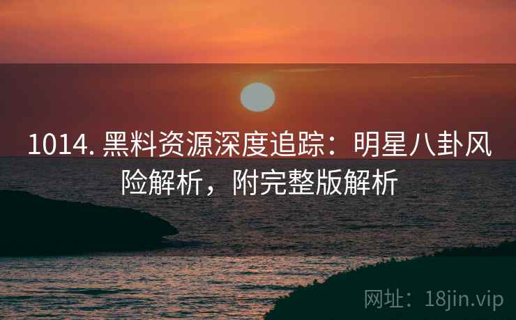 1014. 黑料资源深度追踪:明星八卦风险解析,附完整版解析 1014. 黑料资源深度追踪:明星八卦风险解析,附完整版解析