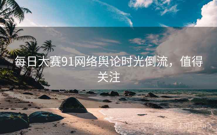 每日大赛91网络舆论时光倒流,值得关注 每日大赛91网络舆论时光倒流,值得关注