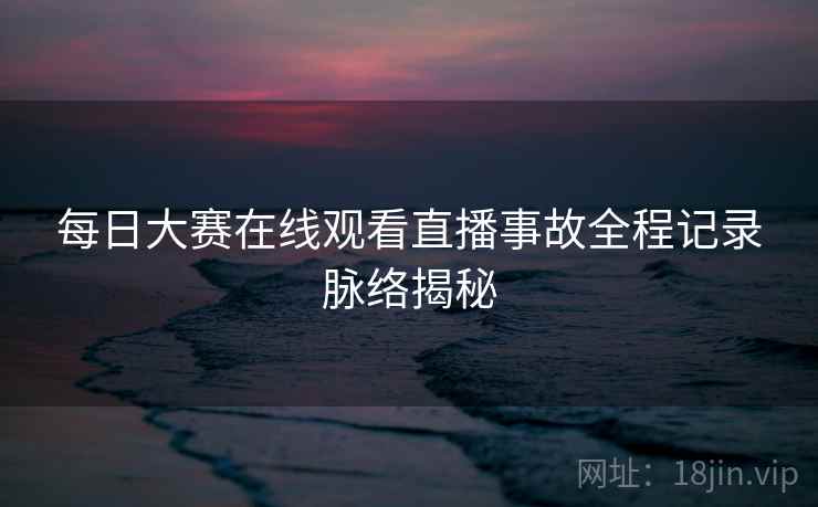 每日大赛在线观看直播事故全程记录脉络揭秘 每日大赛在线观看直播事故全程记录脉络揭秘