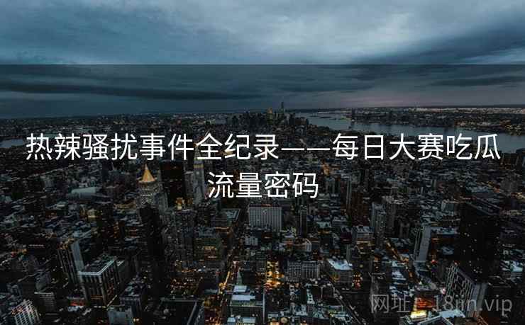 热辣骚扰事件全纪录——每日大赛吃瓜流量密码 热辣骚扰事件全纪录——每日大赛吃瓜流量密码
