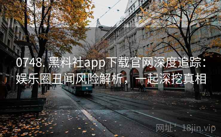 0748. 黑料社app下载官网深度追踪:娱乐圈丑闻风险解析,一起深挖真相 0748. 黑料社app下载官网深度追踪:娱乐圈丑闻风险解析,一起深挖真相