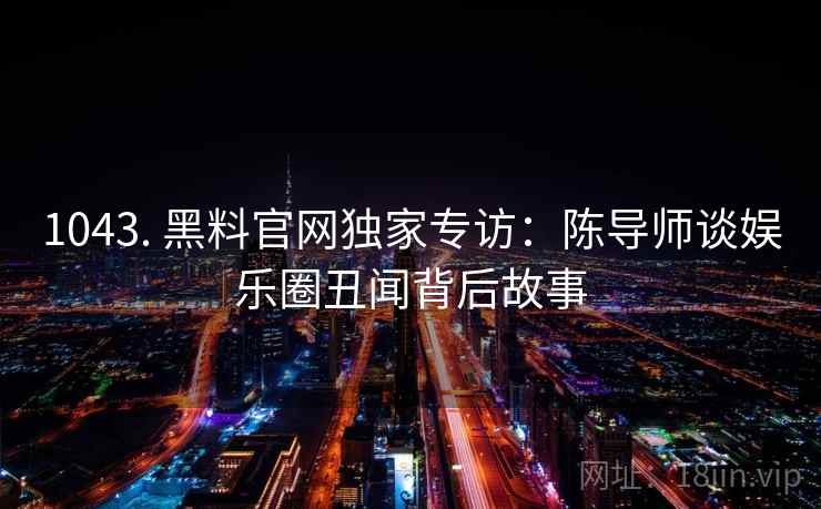 1043. 黑料官网独家专访:陈导师谈娱乐圈丑闻背后故事 1043. 黑料官网独家专访:陈导师谈娱乐圈丑闻背后故事