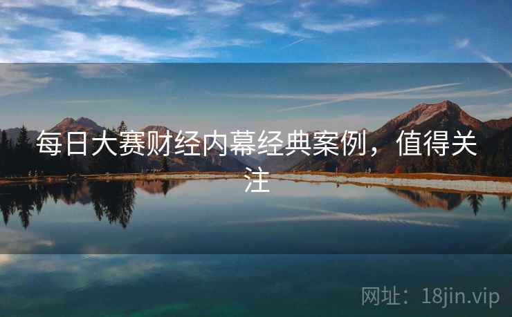 每日大赛财经内幕经典案例,值得关注 每日大赛财经内幕经典案例,值得关注