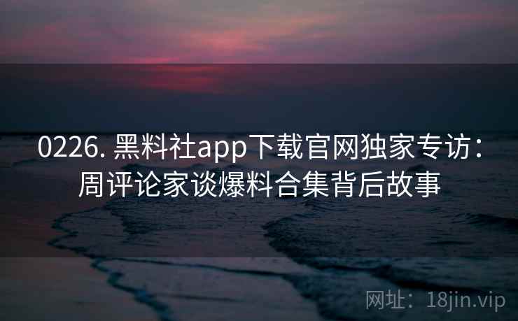 0226. 黑料社app下载官网独家专访:周评论家谈爆料合集背后故事 0226. 黑料社app下载官网独家专访:周评论家谈爆料合集背后故事