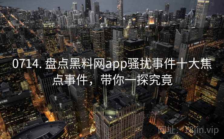 0714. 盘点黑料网app骚扰事件十大焦点事件，带你一探究竟