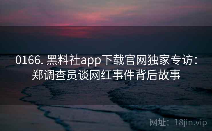 0166. 黑料社app下载官网独家专访:郑调查员谈网红事件背后故事 0166. 黑料社app下载官网独家专访:郑调查员谈网红事件背后故事