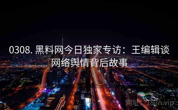 0308. 黑料网今日独家专访:王编辑谈网络舆情背后故事 0308. 黑料网今日独家专访:王编辑谈网络舆情背后故事