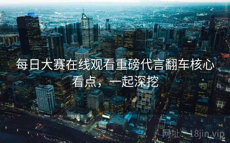 每日大赛在线观看重磅代言翻车核心看点,一起深挖 每日大赛在线观看重磅代言翻车核心看点,一起深挖