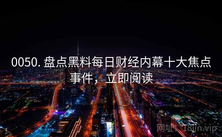 0050. 盘点黑料每日财经内幕十大焦点事件,立即阅读 0050. 盘点黑料每日财经内幕十大焦点事件,立即阅读