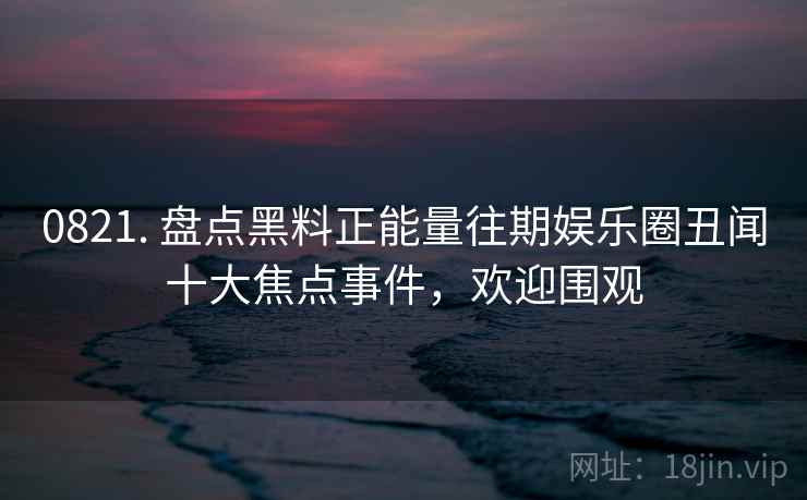 0821. 盘点黑料正能量往期娱乐圈丑闻十大焦点事件,欢迎围观 0821. 盘点黑料正能量往期娱乐圈丑闻十大焦点事件,欢迎围观