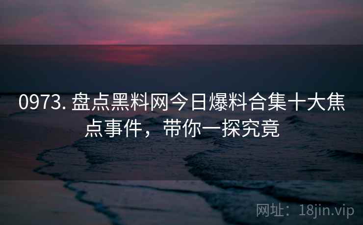 0973. 盘点黑料网今日爆料合集十大焦点事件,带你一探究竟 0973. 盘点黑料网今日爆料合集十大焦点事件,带你一探究竟