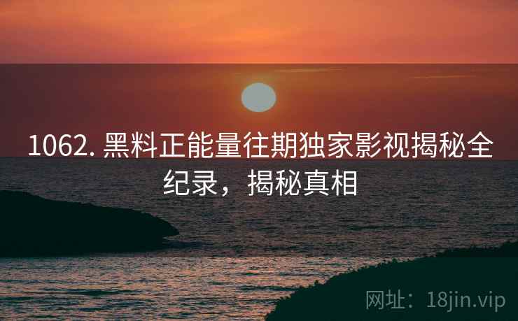 1062. 黑料正能量往期独家影视揭秘全纪录,揭秘真相 1062. 黑料正能量往期独家影视揭秘全纪录,揭秘真相
