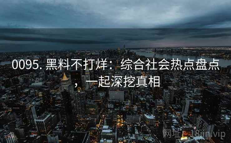 0095. 黑料不打烊:综合社会热点盘点,一起深挖真相 0095. 黑料不打烊:综合社会热点盘点,一起深挖真相