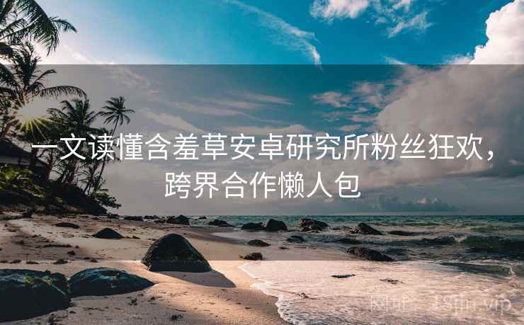 一文读懂含羞草安卓研究所粉丝狂欢，跨界合作懒人包