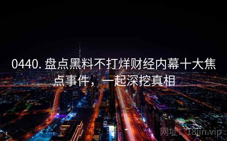 0440. 盘点黑料不打烊财经内幕十大焦点事件,一起深挖真相 0440. 盘点黑料不打烊财经内幕十大焦点事件,一起深挖真相