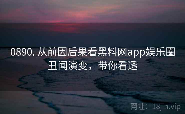 0890. 从前因后果看黑料网app娱乐圈丑闻演变，带你看透