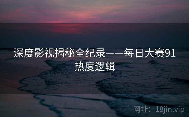深度影视揭秘全纪录——每日大赛91热度逻辑 深度影视揭秘全纪录——每日大赛91热度逻辑