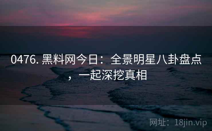 0476. 黑料网今日:全景明星八卦盘点,一起深挖真相 0476. 黑料网今日:全景明星八卦盘点,一起深挖真相