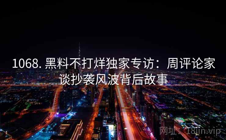1068. 黑料不打烊独家专访:周评论家谈抄袭风波背后故事 1068. 黑料不打烊独家专访:周评论家谈抄袭风波背后故事
