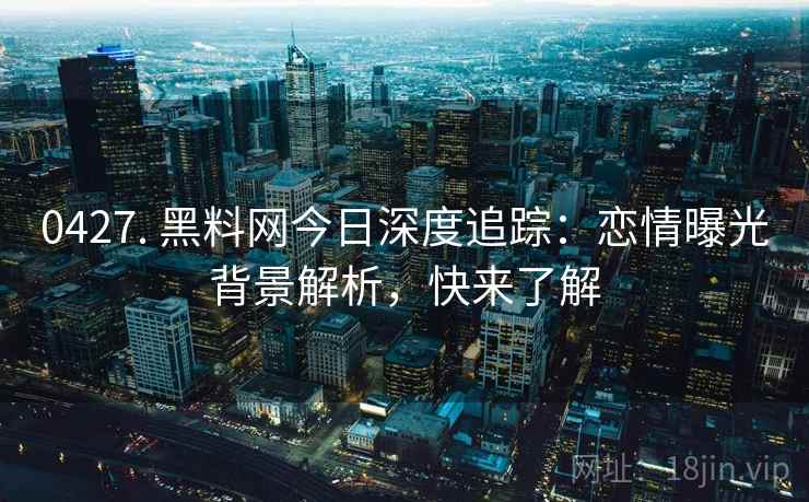 0427. 黑料网今日深度追踪:恋情曝光背景解析,快来了解 0427. 黑料网今日深度追踪:恋情曝光背景解析,快来了解