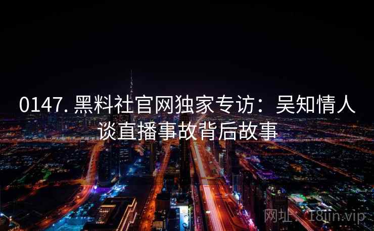 0147. 黑料社官网独家专访:吴知情人谈直播事故背后故事 0147. 黑料社官网独家专访:吴知情人谈直播事故背后故事