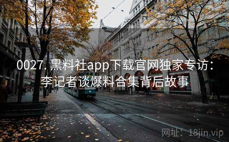 0027. 黑料社app下载官网独家专访:李记者谈爆料合集背后故事 0027. 黑料社app下载官网独家专访:李记者谈爆料合集背后故事