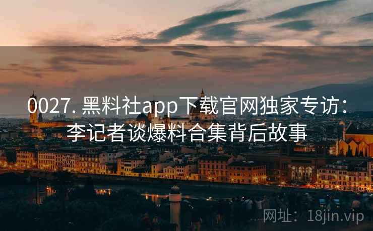 0027. 黑料社app下载官网独家专访:李记者谈爆料合集背后故事 0027. 黑料社app下载官网独家专访:李记者谈爆料合集背后故事